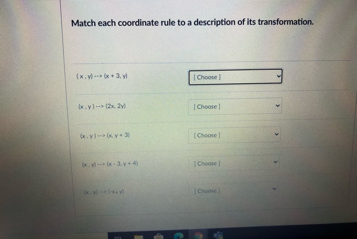 Match each coordinate rule to a description of its transformation.
(x,y) --> (x + 3, y)
[Choose ]
(x, y) --> (2x, 2y)
[Choose ]
(x. y)-- (x, y + 3)
[Choose ]
(x.y)--> (x 3, y + 4)
[Choose]
(x.y)- (-xs y)
[Choose ]
