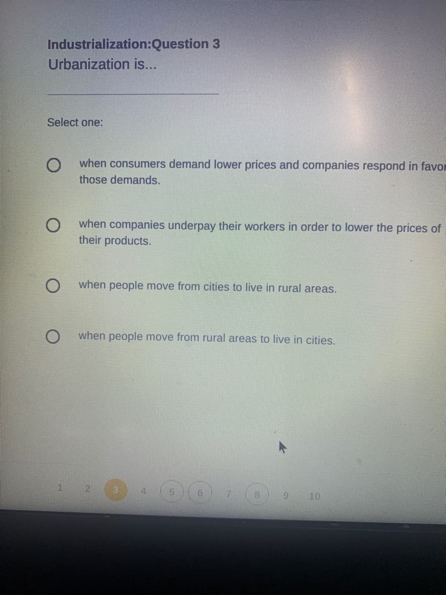 Industrialization:Question 3
Urbanization is...
Select one:
when consumers demand lower prices and companies respond in favor
those demands.
when companies underpay their workers in order to lower the prices of
their products.
when people move from cities to live in rural areas.
when people move from rural areas to live in cities.
1.
2
4.
6.
10
