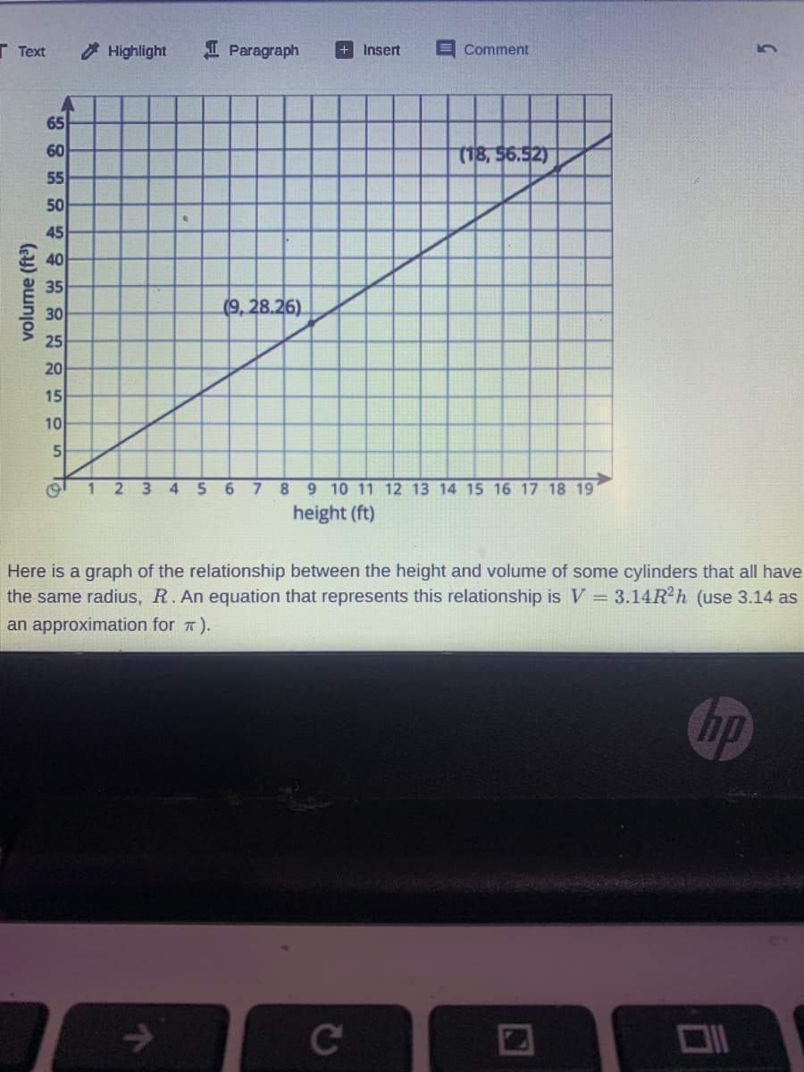 Г Теxt
Highlight
I Paragraph
+ Insert
EComment
65
60
(18,56.52)
55
50
45
40
35
30
(9, 28.26)
25
20
15
10
5
1 2 3 4 5 6 7 89 10 11 12 13 14 15 16 17 18 19
height (ft)
Here is a graph of the relationship between the height and volume of some cylinders that all have
the same radius, R. An equation that represents this relationship is V = 3.14R?h (use 3.14 as
an approximation for 7).
Op
Ce
volume (ft)
