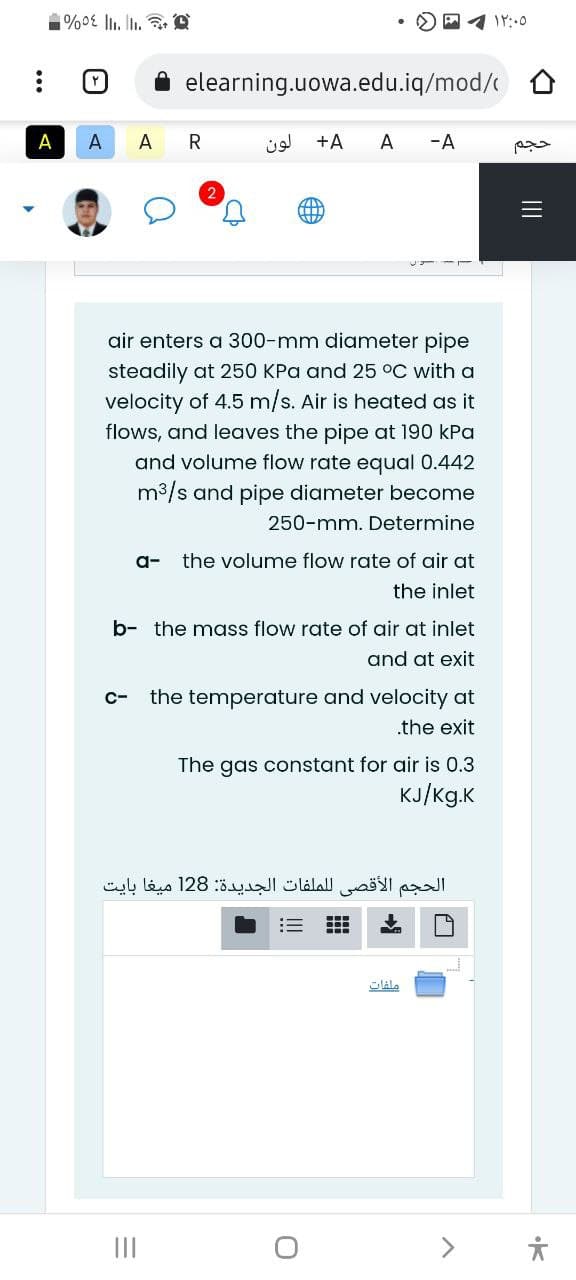 elearning.uowa.edu.iq/mod/
A
A
A
R
+A
A
-A
三
air enters a 300-mm diameter pipe
steadily at 250 KPa and 25 °C with a
velocity of 4.5 m/s. Air is heated as it
flows, and leaves the pipe at 190 kPa
and volume flow ra
equal 0.442
m3/s and pipe diameter become
250-mm. Determine
a-
the volume flow rate of air at
the inlet
b- the mass flow rate of air at inlet
and at exit
c-
the temperature and velocity at
.the exit
The gas constant for air is 0.3
KJ/Kg.K
الحجم الأقصي ل لملفات الجدیدة: 128 ميغا بایت
主
II
