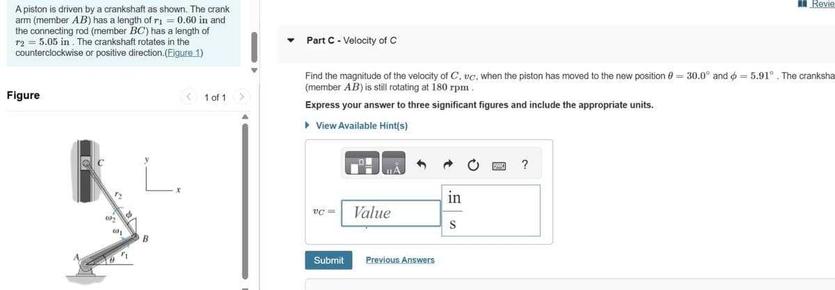 A piston is driven by a crankshaft as shown. The crank
arm (member AB) has a length of r₁ = 0.60 in and
the connecting rod (member BC) has a length of
r2 = 5.05 in. The crankshaft rotates in the
counterclockwise or positive direction.(Figure 1)
Part C - Velocity of C
Figure
C
B
<
1 of 1
>
Revie
Find the magnitude of the velocity of C, vc, when the piston has moved to the new position 0 = 30.0° and = 5.91°. The cranksha
(member AB) is still rotating at 180 rpm.
Express your answer to three significant figures and include the appropriate units.
▸ View Available Hint(s)
in
VC =
Value
S
Submit
Previous Answers
?