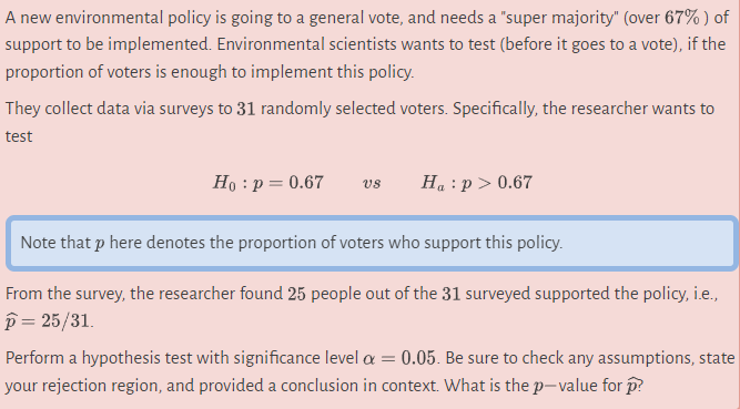 A new environmental policy is going to a general vote, and needs a "super majority" (over 67%) of
support to be implemented. Environmental scientists wants to test (before it goes to a vote), if the
proportion of voters is enough to implement this policy.
They collect data via surveys to 31 randomly selected voters. Specifically, the researcher wants to
test
Ho: p = 0.67 VS
Ha: p > 0.67
Note that p here denotes the proportion of voters who support this policy.
From the survey, the researcher found 25 people out of the 31 surveyed supported the policy, i.e.,
p=25/31.
Perform a hypothesis test with significance level a = 0.05. Be sure to check any assumptions, state
your rejection region, and provided a conclusion in context. What is the p-value for p?