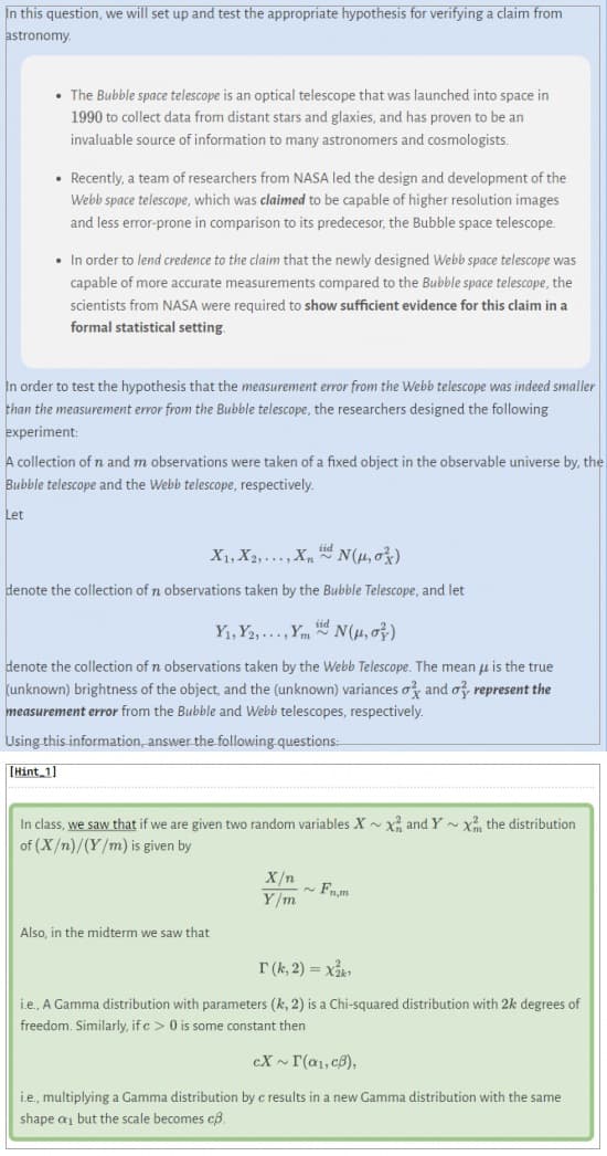 In this question, we will set up and test the appropriate hypothesis for verifying a claim from
astronomy.
• The Bubble space telescope is an optical telescope that was launched into space in
1990 to collect data from distant stars and glaxies, and has proven to be an
invaluable source of information to many astronomers and cosmologists.
• Recently, a team of researchers from NASA led the design and development of the
Webb space telescope, which was claimed to be capable of higher resolution images
and less error-prone in comparison to its predecesor, the Bubble space telescope.
• In order to lend credence to the claim that the newly designed Webb space telescope was
capable of more accurate measurements compared to the Bubble space telescope, the
scientists from NASA were required to show sufficient evidence for this claim in a
formal statistical setting.
In order to test the hypothesis that the measurement error from the Webb telescope was indeed smaller
than the measurement error from the Bubble telescope, the researchers designed the following
experiment:
A collection of n and m observations were taken of a fixed object in the observable universe by, the
Bubble telescope and the Webb telescope, respectively.
Let
X1, X2,..., X,
N(μ, ox)
denote the collection of n observations taken by the Bubble Telescope, and let
Y₁, Y2,..., Ymd N(μ, o)
denote the collection of n observations taken by the Webb Telescope. The mean μ is the true
(unknown) brightness of the object, and the (unknown) variances o and o represent the
measurement error from the Bubble and Webb telescopes, respectively.
Using this information, answer the following questions.
[Hint 1]
In class, we saw that if we are given two random variables X~X and Y~ x the distribution
of (X/n)/(Y/m) is given by
Also, in the midterm we saw that
X/n
Y/m
Fnm
T (k, 2) = X₂k¹
i.e., A Gamma distribution with parameters (k, 2) is a Chi-squared distribution with 2k degrees of
freedom. Similarly, if c> 0 is some constant then
cX~ I (a₁, c),
i.e., multiplying a Gamma distribution by c results in a new Gamma distribution with the same
shape a₁ but the scale becomes cß.