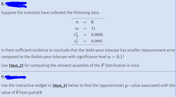 8.
Suppose the scientists have collected the following data:
n = 6
m
=
=
11
0.0003
0.0001
Is there sufficient evidence to conclude that the Webb space telescope has smaller measurement error
compared to the Bubble space telescope with significance level α = 0.1?
Use [Hint_2] for computing the relevent quantiles of the F distribution in Julia.
9.
Use the interactive widget in [Hint_3] below to find the (approximate) p-value associated with the
value of Ô from part#8.