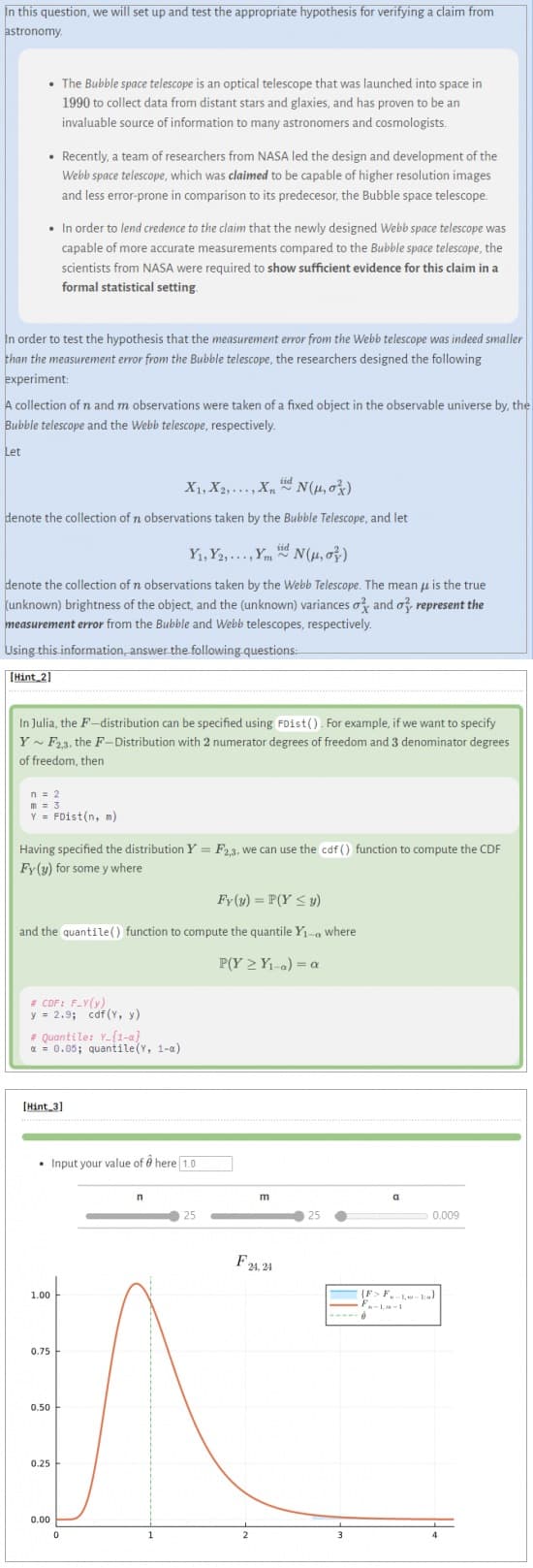 In this question, we will set up and test the appropriate hypothesis for verifying a claim from
astronomy.
• The Bubble space telescope is an optical telescope that was launched into space in
1990 to collect data from distant stars and glaxies, and has proven to be an
invaluable source of information to many astronomers and cosmologists.
• Recently, a team of researchers from NASA led the design and development of the
Webb space telescope, which was claimed to be capable of higher resolution images
and less error-prone in comparison to its predecesor, the Bubble space telescope.
• In order to lend credence to the claim that the newly designed Webb space telescope was
capable of more accurate measurements compared to the Bubble space telescope, the
scientists from NASA were required to show sufficient evidence for this claim in a
formal statistical setting.
In order to test the hypothesis that the measurement error from the Webb telescope was indeed smaller
than the measurement error from the Bubble telescope, the researchers designed the following
experiment:
A collection of n and m observations were taken of a fixed object in the observable universe by, the
Bubble telescope and the Webb telescope, respectively.
Let
X1, X2,..., XN(μ,0²)
denote the collection of n observations taken by the Bubble Telescope, and let
Y₁, Y2,..., YmN(μ, o)
denote the collection of n observations taken by the Webb Telescope. The mean is the true
(unknown) brightness of the object, and the (unknown) variances o and o represent the
measurement error from the Bubble and Webb telescopes, respectively.
Using this information, answer the following questions:
[Hint_2]
In Julia, the F-distribution can be specified using FDist(). For example, if we want to specify
Y~ F2,3, the F-Distribution with 2 numerator degrees of freedom and 3 denominator degrees
of freedom, then
n = 2
m = 3
Y = FDist(n, m)
Having specified the distribution Y = F2,3, we can use the cdf() function to compute the CDF
Fy (y) for some y where
Fy(y) = P(Y ≤y)
and the quantile() function to compute the quantile Y₁-a where
P(Y≥ Y₁-a) = a
# CDF: F_Y(y)
y = 2.9; cdf (Y, y)
# Quantile: Y_{1-a}
x = 0.05; quantile(Y, 1-a)
[Hint 3]
• Input your value of a here 1.0
1.00
0.75
0.50
0.25
0.00
0
n
25
m
F24.24
25
3
a
0.009
(F> F-1-1)
FA-1-1
4