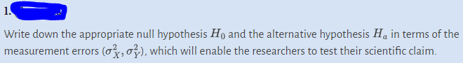 1.
Write down the appropriate null hypothesis Ho and the alternative hypothesis H₁ in terms of the
measurement errors (o, o), which will enable the researchers to test their scientific claim.