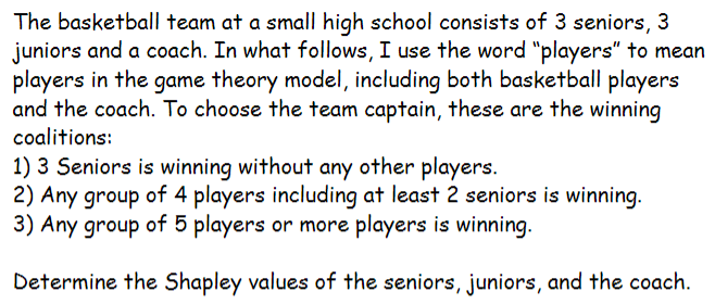 The basketball team at a small high school consists of 3 seniors, 3
juniors and a coach. In what follows, I use the word "players" to mean
players in the game theory model, including both basketball players
and the coach. To choose the team captain, these are the winning
coalitions:
1) 3 Seniors is winning without any other players.
2) Any group of 4 players including at least 2 seniors is winning.
3) Any group of 5 players or more players is winning.
Determine the Shapley values of the seniors, juniors, and the coach.