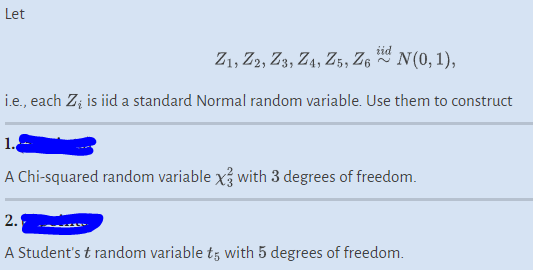 Let
Z1, Z2, Z3, Z4, Z5, Z6 0 N(0, 1),
i.e., each Z; is iid a standard Normal random variable. Use them to construct
1.
A Chi-squared random variable x3 with 3 degrees of freedom.
2.
A Student's t random variable t5 with 5 degrees of freedom.