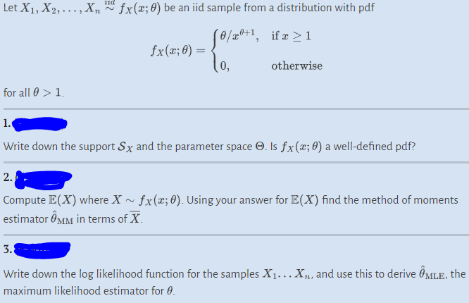 Let X₁, X2,..., X, * fx(x; 0) be an iid sample from a distribution with pdf
[0/xº+¹,
if x ≥ 1
0,
otherwise
for all > 1.
1.
fx(x; 0) =
Write down the support Sx and the parameter space Ⓒ. Is fx(x; 0) a well-defined pdf?
2.
Compute E(X) where X ~ fx(x; 0). Using your answer for E(X) find the method of moments
estimator MM in terms of X.
3.
Write down the log likelihood function for the samples X₁… X₂, and use this to derive ÎMLE, the
maximum likelihood estimator for 0.