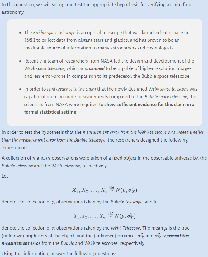 In this question, we will set up and test the appropriate hypothesis for verifying a claim from
astronomy.
The Bubble space telescope is an optical telescope that was launched into space in
1990 to collect data from distant stars and glaxies, and has proven to be an
invaluable source of information to many astronomers and cosmologists.
• Recently, a team of researchers from NASA led the design and development of the
Webb space telescope, which was claimed to be capable of higher resolution images
and less error-prone in comparison to its predecesor, the Bubble space telescope.
In order to lend credence to the claim that the newly designed Webb space telescope was
capable of more accurate measurements compared to the Bubble space telescope, the
scientists from NASA were required to show sufficient evidence for this claim in a
formal statistical setting.
In order to test the hypothesis that the measurement error from the Webb telescope was indeed smaller
than the measurement error from the Bubble telescope, the researchers designed the following
experiment:
A collection of n and m observations were taken of a fixed object in the observable universe by, the
Bubble telescope and the Webb telescope, respectively.
Let
iid
X1, X2,..., X₂ N(μ₂0²)
denote the collection of n observations taken by the Bubble Telescope, and let
iid
Y₁, Y₂,..., YmN(μ, o})
denote the collection of n observations taken by the Webb Telescope. The mean is the true
(unknown) brightness of the object, and the (unknown) variances and a represent the
measurement error from the Bubble and Webb telescopes, respectively.
Using this information, answer the following questions: