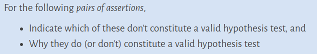 For the following pairs of assertions,
• Indicate which of these don't constitute a valid hypothesis test, and
Why they do (or don't) constitute a valid hypothesis test