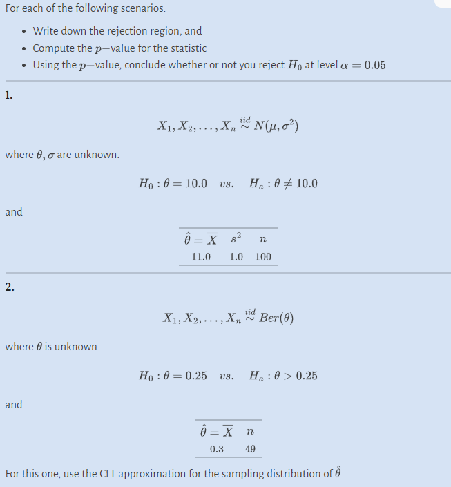 For each of the following scenarios:
• Write down the rejection region, and
• Compute the p-value for the statistic
Using the p-value, conclude whether or not you reject Ho at level a = 0.05
1.
where 0, o are unknown.
and
2.
where is unknown.
and
iid
X₁, X2,..., Xn N(μ, σ²)
Ho: 0 10.0 vs.
=
Ô = X s
11.0
Ha : 0 10.0
n
1.0 100
Ho: 00.25 vs.
X₁, X2,..., Xn Ber(0)
160/
Ha : 0 > 0.25
ĝ= X n
0.3 49
For this one, use the CLT approximation for the sampling distribution of