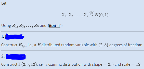 Let
Using Z1, Z2,..., Z5 and [Hint_1]:
1.
Z1, Z2,..., Z5 N(0, 1).
tid
Construct F2,3, i.e., a F distributed random variable with (2, 3) degrees of freedom
2.
Construct I'(2.5, 12), i.e., a Gamma distribution with shape = 2.5 and scale = 12.