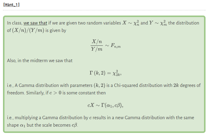 [Hint_1]
In class, we saw that if we are given two random variables X~X and Y X the distribution
of (X/n)/(Y/m) is given by
Also, in the midterm we saw that
X/n
Y/m
F₁,m
T (k, 2) = x₂k1
i.e., A Gamma distribution with parameters (k, 2) is a Chi-squared distribution with 2k degrees of
freedom. Similarly, if c> 0 is some constant then
cX~I(α₁, cp),
i.e., multiplying a Gamma distribution by c results in a new Gamma distribution with the same
shape a₁ but the scale becomes cß.