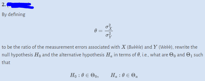 2.
By defining
0=
to be the ratio of the measurement errors associated with X (Bubble) and Y (Webb), rewrite the
null hypothesis Ho and the alternative hypothesis H, in terms of 0, i.e., what are ₁ and ₁ such
that
Ho:θεθα,
Ha: 0 € Ⓒa