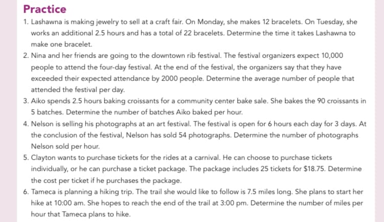 Practice
1. Lashawna is making jewelry to sell at a craft fair. On Monday, she makes 12 bracelets. On Tuesday, she
works an additional 2.5 hours and has a total of 22 bracelets. Determine the time it takes Lashawna to
make one bracelet.
2. Nina and her friends are going to the downtown rib festival. The festival organizers expect 10,000
people to attend the four-day festival. At the end of the festival, the organizers say that they have
exceeded their expected attendance by 2000 people. Determine the average number of people that
attended the festival per day.
3. Aiko spends 2.5 hours baking croissants for a community center bake sale. She bakes the 90 croissants in
5 batches. Determine the number of batches Aiko baked per hour.
4. Nelson is selling his photographs at an art festival. The festival is open for 6 hours each day for 3 days. At
the conclusion of the festival, Nelson has sold 54 photographs. Determine the number of photographs
Nelson sold per hour.
5. Clayton wants to purchase tickets for the rides at a carnival. He can choose to purchase tickets
individually, or he can purchase a ticket package. The package includes 25 tickets for $18.75. Determine
the cost per ticket if he purchases the package.
6. Tameca is planning a hiking trip. The trail she would like to follow is 7.5 miles long. She plans to start her
hike at 10:00 am. She hopes to reach the end of the trail at 3:00 pm. Determine the number of miles per
hour that Tameca plans to hike.
