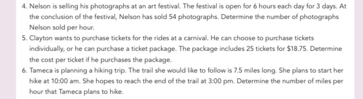 4. Nelson is selling his photographs at an art festival. The festival is open for 6 hours each day for 3 days. At
the conclusion of the festival, Nelson has sold 54 photographs. Determine the number of photographs
Nelson sold per hour.
5. Clayton wants to purchase tickets for the rides at a carnival. He can choose to purchase tickets
individually, or he can purchase a ticket package. The package includes 25 tickets for $18.75. Determine
the cost per ticket if he purchases the package.
6. Tameca is planning a hiking trip. The trail she would like to follow is 7.5 miles long. She plans to start her
hike at 10:00 am. She hopes to reach the end of the trail at 3:00 pm. Determine the number of miles per
hour that Tameca plans to hike.
