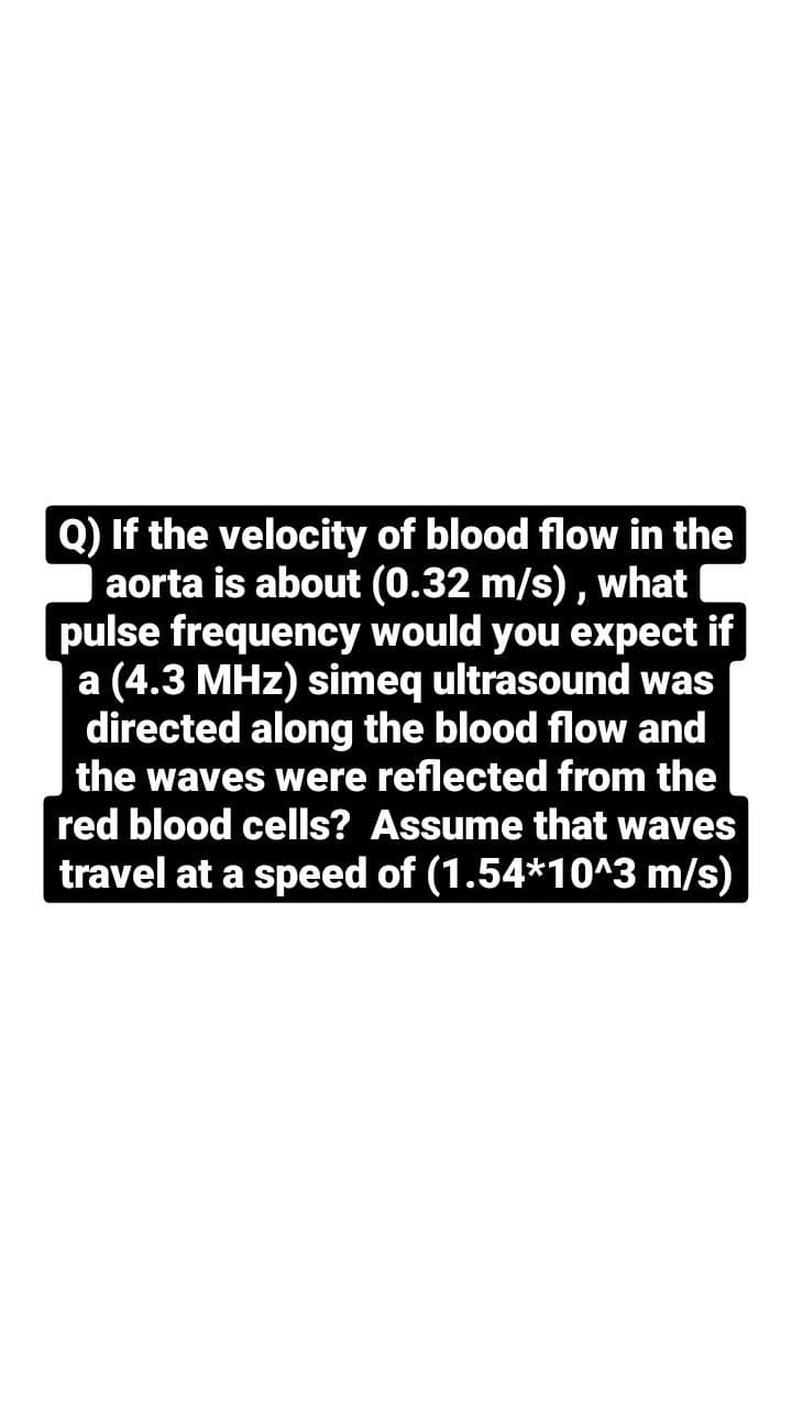 Q) If the velocity of blood flow in the
aorta is about (0.32 m/s),
pulse frequency would you expect if
a (4.3 MHz) simeq ultrasound was
directed along the blood flow and
the waves were reflected from the
red blood cells? Assume that waves
travel at a speed of (1.54*10^3 m/s)
what
