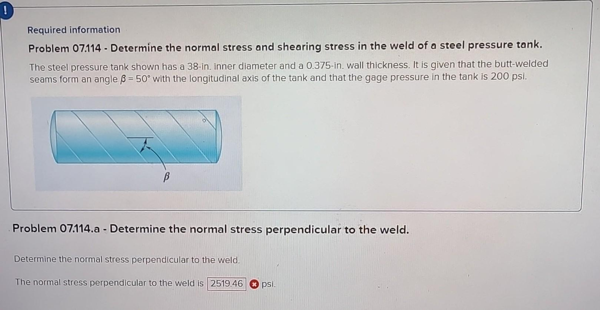 Required information
Problem 07.114 - Determine the normal stress and shearing stress in the weld of a steel pressure tank.
The steel pressure tank shown has a 38-in. inner diameter and a 0.375-in. wall thickness. It is given that the butt-welded
seams form an angle 3 = 50° with the longitudinal axis of the tank and that the gage pressure in the tank is 200 psi.
В
Problem 07.114.a - Determine the normal stress perpendicular to the weld.
Determine the normal stress perpendicular to the weld.
The normal stress perpendicular to the weld is 2519.46
psi.