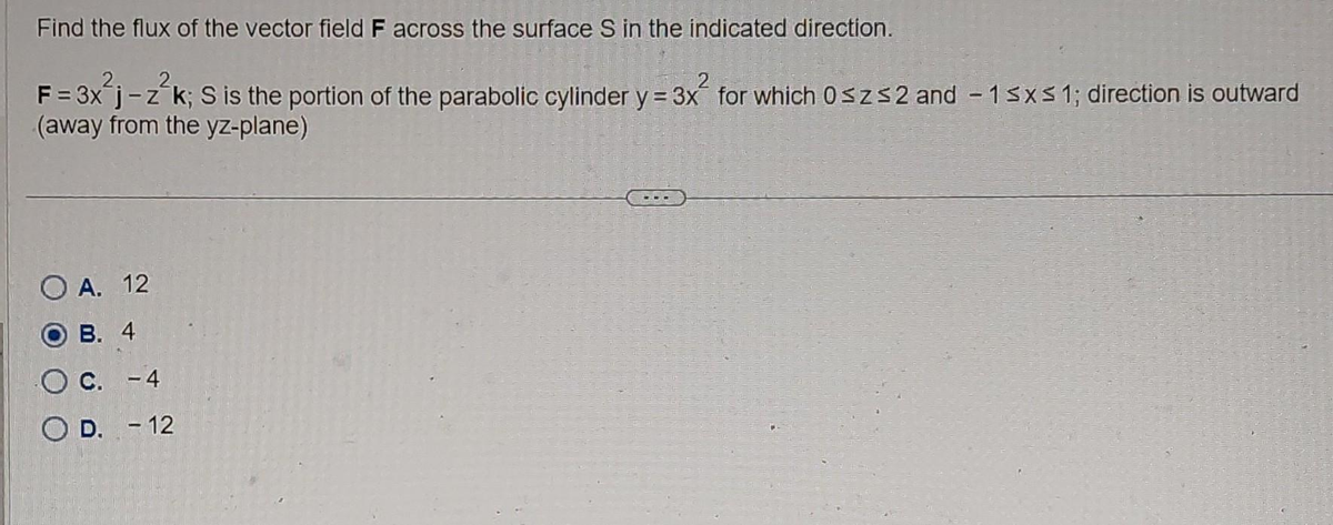 Find the flux of the vector field F across the surface S in the indicated direction.
F = 3x j-z-k; S is the portion of the parabolic cylinder y = 3x for which 0≤z≤2 and -1 ≤x≤ 1; direction is outward
(away from the yz-plane)
O A. 12
B. 4
C. -4
OD. -12