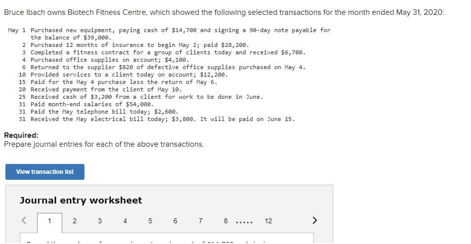 Bruce Ibach owns Biotech Fitness Centre, which showed the following selected transactions for the month ended May 31, 2020:
May 1 Purchased new equipment, paying cash of $14,700 and signing a 90-day note payable for
the balance of $39,000.
2 Purchased 12 months of insurance to begin May 2; paid $28,200.
3 Completed a fitness contract for a group of clients today and received $6,700.
4 Purchased office supplies on account; $4,100.
6 Returned to the supplier $820 of defective office supplies purchased on May 4.
10 Provided services to a client today on account; $12, 200.
15 Paid for the May 4 purchase less the return of May 6.
20 Received payment from the client of May 10.
25 Received cash of $3,200 from a client for work to be done in June.
31 Paid month-end salaries of $54,000.
31 Paid the May telephone bill today; $2, 600.
31 Received the May electrical bill today; $3,800. It will be paid on June 15.
Required:
Prepare journal entries for each of the above transactions.
View transaction list
Journal entry worksheet
1
2
3
4
5 6 7
8
12
>
.....
