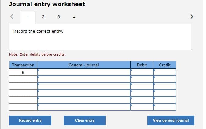 Journal entry worksheet
1 2
3
4
>
Record the correct entry.
Note: Enter debits before credits.
Transaction
General Journal
Debit
Credit
а.
Record entry
Clear entry
View general journal
