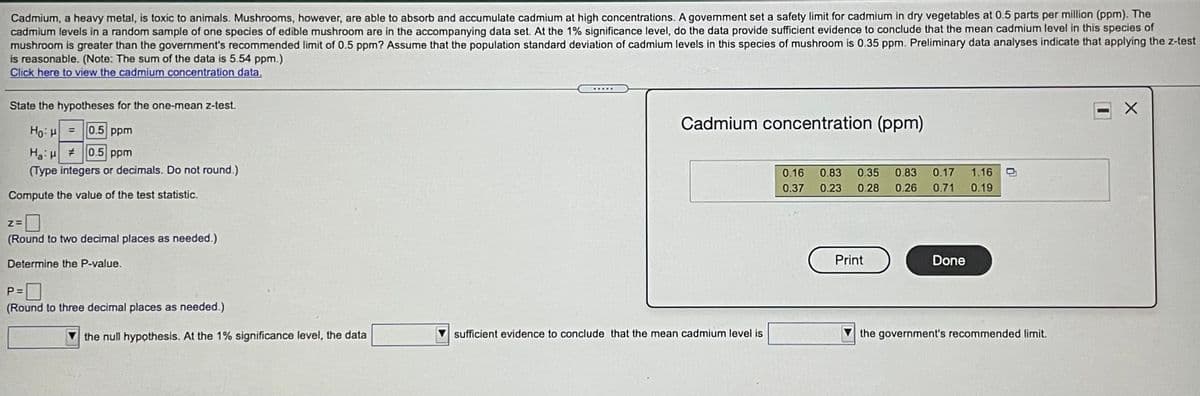 Cadmium, a heavy metal, is toxic to animals. Mushrooms, however, are able to absorb and accumulate cadmium at high concentrations. A government set a safety limit for cadmium in dry vegetables at 0.5 parts per million (ppm). The
cadmium levels in a random sample of one specles of edible mushroom are in the accompanying data set. At the 1% significance level, do the data provide sufficient evidence to conclude that the mean cadmium level in this species of
mushroom is greater than the government's recommended limit of 0.5 ppm? Assume that the population standard deviation of cadmium levels in this species of mushroom is 0.35 ppm. Preliminary data analyses indicate that applying the z-test
is reasonable. (Note: The sum of the data is 5.54 ppm.)
Click here to view the cadmium concentration data,
.....
State the hypotheses for the one-mean z-test.
Cadmium concentration (ppm)
Ho H
0.5 ppm
%3D
Ha: #0.5 ppm
(Type integers or decimals. Do not round.)
0.16
0.83
0.35
0.83
0.17
1.16
0.37
0.23
0.28
0.26
0.71
0.19
Compute the value of the test statistic.
(Round to two decimal places as needed.)
Determine the P-value.
Print
Done
P =
(Round to three decimal places as needed.)
the null hypothesis. At the 1% significance level, the data
sufficient evidence to conclude that the mean cadmium level is
the government's recommended limit.
