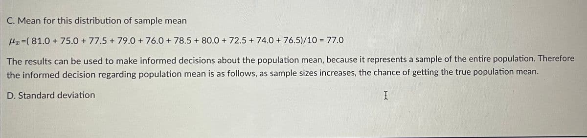 C. Mean for this distribution of sample mean
Hx=( 81.0 + 75.0 + 77.5 + 79.0 + 76.0 + 78.5 + 80.0 + 72.5 + 74.0 + 76.5)/10 = 77.0
The results can be used to make informed decisions about the population mean, because it represents a sample of the entire population. Therefore
the informed decision regarding population mean is as follows, as sample sizes increases, the chance of getting the true population mean.
D. Standard deviation
