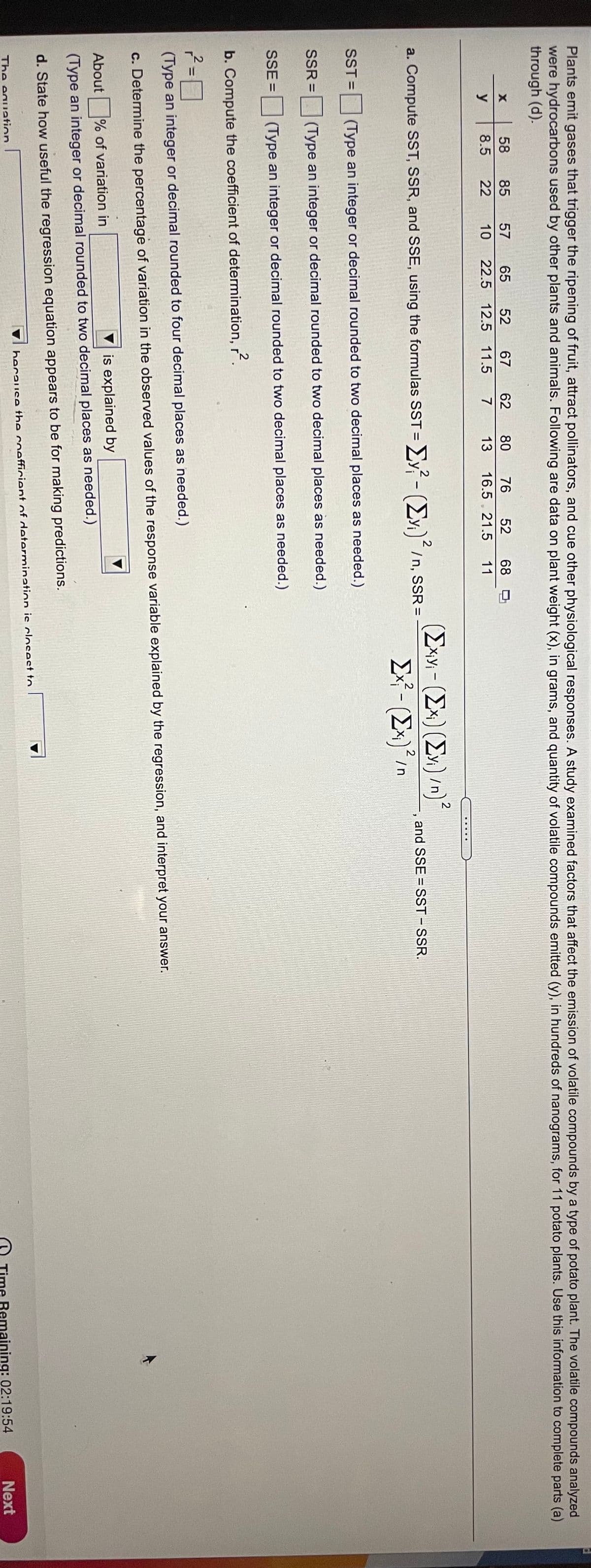 Plants emit gases that trigger the ripening of fruit, attract pollinators, and cue other physiological responses. A study examined factors that affect the emission of volatile compounds by a type of potato plant. The volatile compounds analyzed
were hydrocarbons used by other plants and animals. Following are data on plant weight (x), in grams, and quantity of volatile compounds emitted (y), in hundreds of nanograms, for 11 potato plants. Use this information to complete parts (a)
through (d).
58
85
57
65
52
67
62
80
76
52
68
y
8.5
22
10
22.5 12.5 11.5
7
13
16.5 , 21.5
11
(Exv - (Ex)(E»)/n)
Ex - (Ex)*/
2
a. Compute SST, SSR, and SSE, using the formulas SST=
- ΣΥ- Σν)' /n. ssR =
and SSE = SST – SSR.
%3D
SST =
(Type an integer or decimal rounded to two decimal places as needed.)
SSR =
(Type an integer or decimal rounded to two decimal places as needed.)
SSE =
(Type an integer or decimal rounded to two decimal places as needed.)
b. Compute the coefficient of determination,
2
%3D
(Type an integer or decimal rounded to four decimal places as needed.)
c. Determine the percentage of variation in the observed values of the response variable explained by the regression, and interpret your answer.
% of variation in
is explained by
About
(Type an integer or decimal rounded to two decimal places as needed.)
d. State how useful the regression equation appears to be for making predictions.
because the coefficient of determination is cloSest to.
The eauation
me Remaining: 02:19:54
Next

