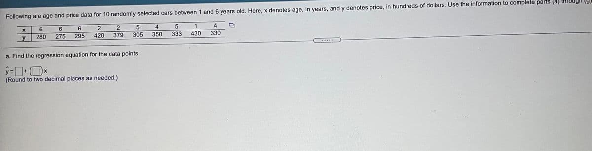 Following are age and price data for 10 randomly selected cars between 1 and 6 years old. Here, x denotes age, in years, and y denotes price, in hundreds of dollars. Use the information to complete parts (a)
(6) uông
6.
6.
2
5
4
1
4
y
280
275
295
420
379
305
350
333
430
330
.... ..
a. Find the regression equation for the data points.
(Round to two decimal places as needed.)
