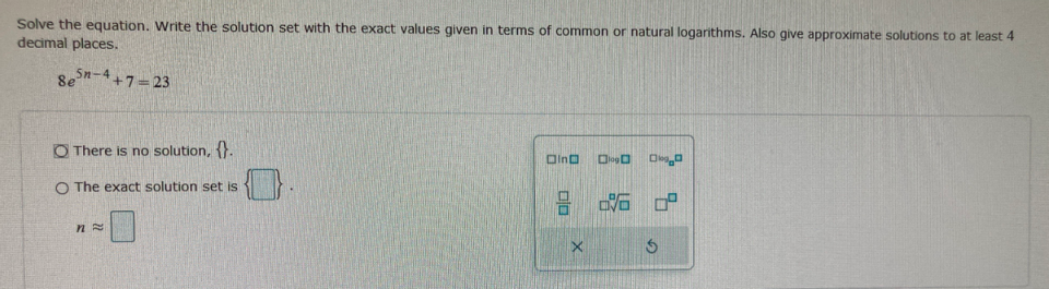 Solve the equation. Write the solution set with the exact values given in terms of common or natural logarithms. Also give approximate solutions to at least 4
decimal places.
8e
5n-4+7-23
O There is no solution, {}.
Oina
O The exact solution set is
% 中
口
