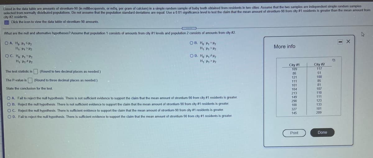 Listed in the data table are amounts of strontium-90 (in millibecquerels, or mBq, per gram of calcium) in a simple random sample of baby teeth obtained from residents in two cities. Assume that the two samples are independent simple random samples
selected from normally distributed populations. Do not assume that the population standard deviations are equal. Use a 0.01 significance level to test the claim that the mean armount of strontium-90 from city #1 residents is greater than the mean amount from
city #2 residents.
E Click the icon to view the data table of strontium-90 amounts.
....
What are the null and altemative hypotheses? Assume that population 1 consists of amounts from city # 1 levels and population 2 consists of amounts from city #2.
< X
OB. Ho H1=42
H: > 2
O A. Ho 4 SH2
More info
OC. Ho =H2
OD. Ho H
H: > 2
City #1
109
City 2
117
The test statistic is. (Round to two decimal places as needed.)
51
100
85
81
86
121
The P-value is (Round to three decimal places as needed.)
111
101
State the conclusion for the test.
104
213
149
290
107
110
111
123
O A. Fail to reject the null hypothesis. There is not sufficient evidence to support the claim that the mean amount of strontium-90 from city #1 residents is greater.
O B. Reject the null hypothesis. There is not sufficient evidence to support the claim that the mean amount of strontium-90 from city #1 residents is greater.
100
133
327
101
O C. Reject the null hypothesis. There is sufficient evidence to support the claim that the mean amount of strontium-90 from city #1 residents is greater.
145
209
O D. Fail to reject the null hypothesis. There is sufficient evidence to support the claim that the mean amount of strontium-90 from city #1 residents is greater.
Print
Done

