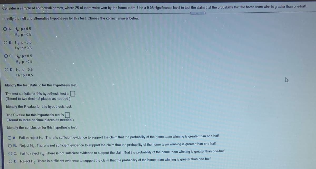 Consider a sample of 45 football games, where 25 of them were won by the home team. Use a 0.05 significance level to test the claim that the probability that the home team wins is greater than one-half.
Identify the núll and alternative hypotheses for this test. Choose the correct answer below.
O A. Ho p>0.5
H: p=0.5
O B. H, p=0.5
H: p#05
O C. Ho p=0.5
H, p>0.5
O D. Ho p=0.5
H,:p<0.5
Identify the test statistic for this hypothesis test.
The test statistic for this hypothesis test is
(Round to two decimal places as needed.)
Identify the P-value for this hypothesis test
The P-value for this hypothesis test is
(Round to three decimal places as needed.)
Identify the conclusion for this hypothesis test.
O A. Fail to reject Ho. There is sufficient evidence to support the claim that the probability of the home team winning is greater than one-half.
O B. Reject H. There is not sufficient evidence to support the claim that the probability of the home team winning is greater than one-half.
O C. Fail to reject H. There is not sufficient evidence to support the claim that the probability of the home team winning is greater than one-half.
O D. Reject H. There is sufficient evidence to support the claim that the probability of the home team winning is greater than one-half.
