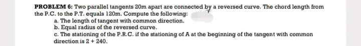 PROBLEM 6: Two parallel tangents 20m apart are connected by a reversed curve. The chord length from
the P.C. to the P.T. equals 120m. Compute the following:
a. The length of tangent with common direction.
b. Equal radius of the reversed curve.
c. The stationing of the P.R.C. if the stationing of A at the beginning of the tangent with common
direction is 2 + 240.