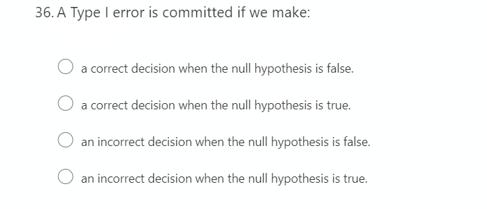 36. A Type I error is committed if we make:
a correct decision when the null hypothesis is false.
a correct decision when the null hypothesis is true.
an incorrect decision when the null hypothesis is false.
an incorrect decision when the null hypothesis is true.
