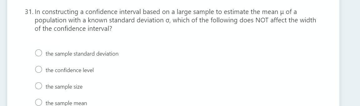 31. In constructing a confidence interval based on a large sample to estimate the mean u of a
population with a known standard deviation o, which of the following does NOT affect the width
of the confidence interval?
the sample standard deviation
the confidence level
O the sample size
the sample mean
