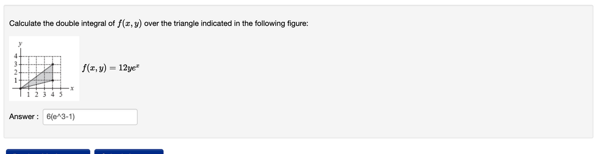 Calculate the double integral of f(x, y) over the triangle indicated in the following figure:
y
4
3
f(x, y) = 12ye"
1
1 2 3 4 5
Answer : 6(e^3-1)
