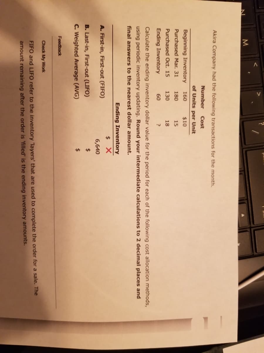 Akira Company had the following transactions for the month.
Number
Cost
of Units per Unit
Beginning Inventory
160
$10
Purchased Mar. 31
180
15
Purchased Oct. 15
130
18
Ending Inventory
60
Calculate the ending inventory dollar value for the period for each of the following cost allocation methods,
using periodic inventory updating. Round your intermediate calculations to 2 decimal places and
final answers to the nearest dollar amount.
Ending Inventory
$ X
A. First-in, First-out (FIFO)
6,640
B. Last-in, First-out (LIFO)
2$
C. Weighted Average (AVG)
Feedback
Check My Work
FIFO and LIFO refer to the inventory 'layers' that are used to complete the order for a sale. The
amount remaining after the order is 'filled' is the ending inventory amounts.
