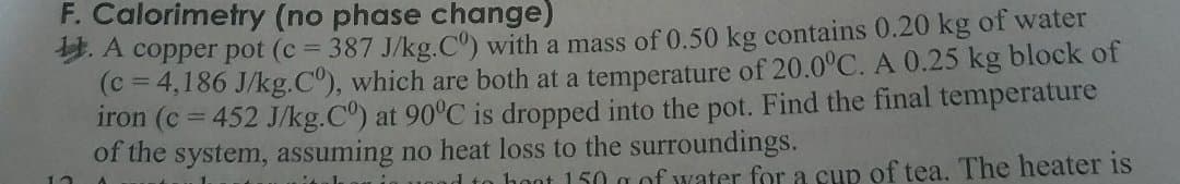 F. Calorimetry (no phase change)
9. A copper pot (c = 387 J/kg.C) with a mass of 0.50 kg contains 0.20 kg of water
(c= 4,186 J/kg.C"), which are both at a temperature of 20.0°C. A 0.25 kg block of
iron (c = 452 J/kg.C) at 90°C is dropped into the pot. Find the final temperature
of the system, assuming no heat loss to the surroundings.
%3D
d to hoot 150 g of water for a cup of tea. The heater is
