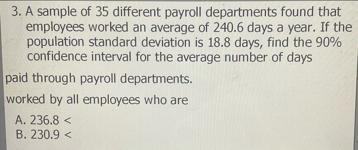 3. A sample of 35 different payroll departments found that
employees worked an average of 240.6 days a year. If the
population standard deviation is 18.8 days, find the 90%
confidence interval for the average number of days
paid through payroll departments.
worked by all employees who are
A. 236.8 <
B. 230.9 <
