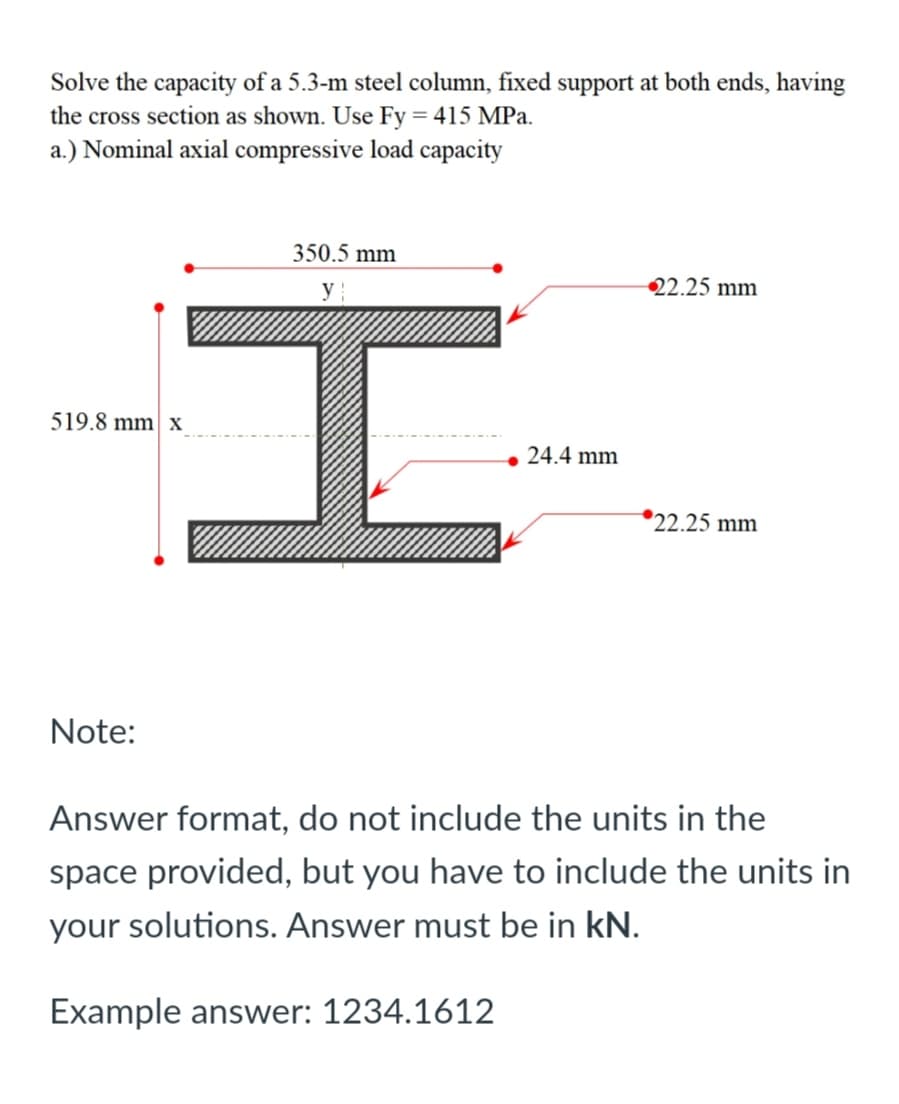 Solve the capacity of a 5.3-m steel column, fixed support at both ends, having
the cross section as shown. Use Fy = 415 MPa.
a.) Nominal axial compressive load capacity
350.5 mm
y
22.25 mm
519.8 mm| x
• 24.4 mm
*22.25 mm
Note:
Answer format, do not include the units in the
space provided, but you have to include the units in
your solutions. Answer must be in kN.
Example answer: 1234.1612
