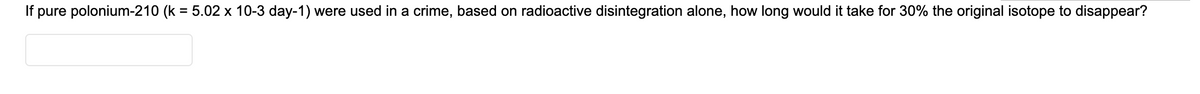 If pure polonium-210 (k = 5.02 x 10-3 day-1) were used in a crime, based on radioactive disintegration alone, how long would it take for 30% the original isotope to disappear?
