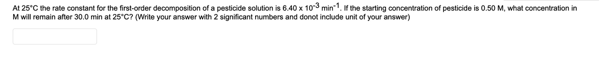 At 25°C the rate constant for the first-order decomposition of a pesticide solution is 6.40 x 103 min'. If the starting concentration of pesticide is 0.50 M, what concentration in
M will remain after 30.0 min at 25°C? (Write your answer with 2 significant numbers and donot include unit of your answer)
