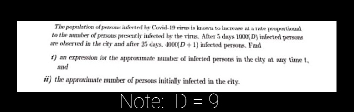 The population of petsons infectred by Covid-19 virus is knowu to increase at a rate proportional
to the mmber of persons presently infected by the virus. After 5 days 1000( D) infected persons
are olserved in the eity and after 25 days. 4000(D + 1) infected persons. Find
i) an expression for the approximate mumber of infected persons in the city at any time t,
and
ii) the approximate number of persons initially infected in the city.
Note: D = 9
