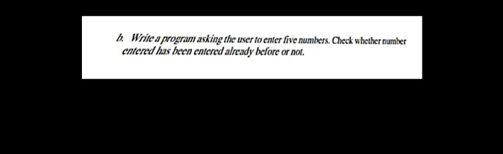 b. Write a program asking the user to enter five numbers. Check whether number
entered has been entered already before or not.
