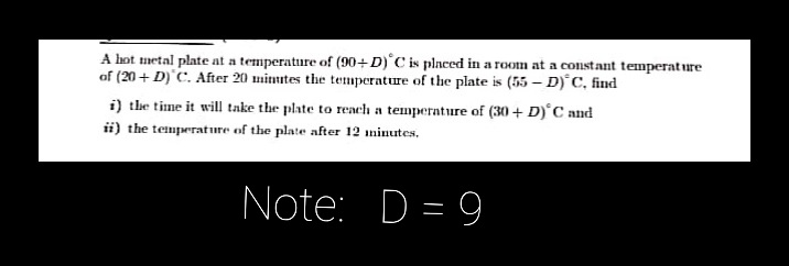 A hot metal plate at a temperature of (90+D)'C is placed in a room at a constant temperat ure
of (20 + D) C. After 20 mimites the temperature of the plate is (55 – D)°C, find
i) the time it will take the plate to reach a temperature of (30 + D)°C and
ii) the temperature of the plate after 12 minutes.
Note: D = 9
