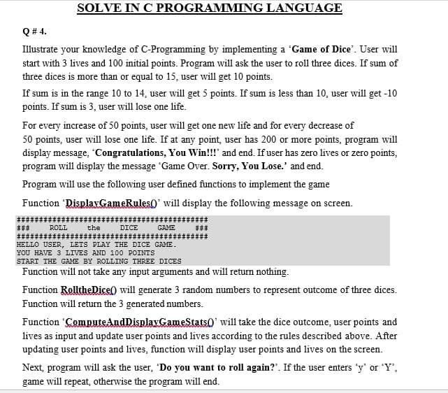 SOLVE IN C PROGRAMMING LANGUAGE
Q # 4.
Illustrate your knowledge of C-Programming by implementing a 'Game of Dice'. User will
start with 3 lives and 100 initial points. Program will ask the user to roll three dices. If sum of
three dices is more than or equal to 15, user will get 10 points.
If sum is in the range 10 to 14, user will get 5 points. If sum is less than 10, user will get -10
points. If sum is 3, user will lose one life.
For every increase of 50 points, user will get one new life and for every decrease of
50 points, user will lose one life. If at any point, user has 200 or more points, program will
display message, Congratulations, You Win!!!' and end. If user has zero lives or zero points,
program will display the message Game Over. Sorry, You Lose.' and end.
Program will use the following user defined functions to implement the game
Function DisplavGameRules0' will display the following message on screen.
ROLL
the
DICE
GAME
HELLO USER, LETS PLAY THE DICE GAME.
YOU HAVE 3 LIVES AND 100 POINTS
START THE GAME BY ROLLING THREE DICES
Function will not take any input arguments and will return nothing.
Function RolltheDice) will generate 3 random numbers to represent outcome of three dices.
Function will return the 3 generated numbers.
Function ComputeAndDisplayGameStats0' will take the dice outcome, user points and
lives as input and update user points and lives according to the rules described above. After
updating user points and lives, function will display user points and lives on the screen.
Next, program will ask the user, 'Do you want to roll again?". If the user enters 'y' or Y',
game will repeat, otherwise the program will end.
