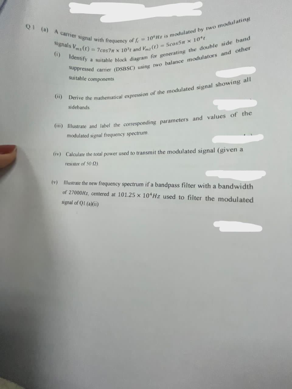 Q1 (a) A carrier signal with frequency of fe
= 10 Hz is modulated by two modulating
signals V (t) = 7cos7m x 10't and Vmz (t) = 5cos5nx 10ºt.
(1) Identify a suitable block diagram for generating the double side band
suppressed carrier (DSBSC) using two balance modulators and other
suitable components
(ii) Derive the mathematical expression of the modulated signal showing all
sidebands.
(i) Illustrate and label the corresponding parameters and values of the
modulated signal frequency spectrum.
(iv) Calculate the total power used to transmit the modulated signal (given a
resistor of 50 (2)
(v) Illustrate the new frequency spectrum if a bandpass filter with a bandwidth
of 27000Hz, centered at 101.25 x 104Hz used to filter the modulated
signal of Q1 (a)(ii)