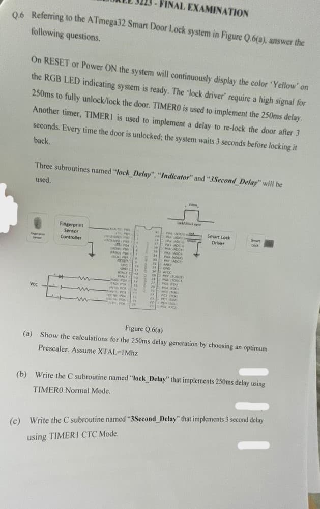 FINAL EXAMINATION
Q.6 Referring to the ATmega32 Smart Door Lock system in Figure Q.6(a), answer the
following questions.
On RESET or Power ON the system will continuously display the color 'Yellow' on
the RGB LED indicating system is ready. The 'lock driver' require a high signal for
250ms to fully unlock/lock the door. TIMERO is used to implement the 250ms delay.
Another timer, TIMERI is used to implement a delay to re-lock the door after 3
seconds. Every time the door is unlocked; the system waits 3 seconds before locking it
back.
Three subroutines named "lock_Delay", "Indicator" and "3Second Delay" will be
used.
Vcc
Fingerprint
Sensor
Controller
E
1
m
m ww
m
MATE
ATE PO
IL PRE
IN12AND
AND PR
POM
MOSE PR
M30 P
CAPP
1
vo
GND EM
11
ATALZ 12
KAL12
AND POR
ITO POR Lis
INTAL POU 11
INTE POR
14
16
11
OCH POK
CIA: Pos
CF POK
Th
**
120
26
40
"
34
38
37
31
34
33
22
31
30
C 29
24
n
27
ME
22
24
26
M
24
24
PwC
PALADEO
MAT
WAS ACCE
P4 (ADC)
PASADC
PAS (ADICE
PAY ADCT
ARLI
GND
AVOC
PCF (Fosca
POS (FOSCE
POS (TOR
POR (100)
PO (100
PC
SCA
POS INCLE
FOR XOCE
H
Smart Lock
Driver
Smart
Lock
Figure Q.6(a)
(a) Show the calculations for the 250ms delay generation by choosing an optimum
Prescaler. Assume XTAL-IMhz
(b) Write the C subroutine named "lock_Delay" that implements 250ms delay using
TIMERO Normal Mode..
(c) Write the C subroutine named "3Second_Delay" that implements 3 second delay
using TIMERI CTC Mode.