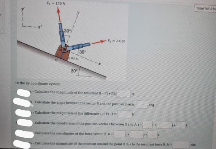 F= 150 N
Time left 0.58
L--x
30%
h= 200 N
35
0.03 m
20
In the xy coordinate system
Calculate the magnitude of the resultant R=F1+ F2:
N.
s- Calculate the angle between the vector Rand the positive x-axis
deg
-Calculate the magnitude of the difference D - F1 F2:
N.
Calculate the coordinates of the position vector r between O and Ar
Calculate the coordinates of the force vector R: R
Nm.
s- Calculate the magnitude of the moment around the point O due to the resultant force R: M
